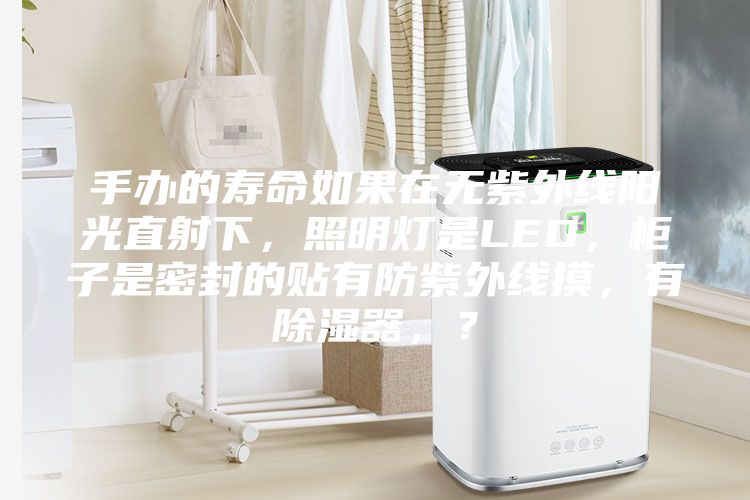 手辦的壽命如果在無紫外線陽光直射下，照明燈是LED，柜子是密封的貼有防紫外線摸，有除濕器，？